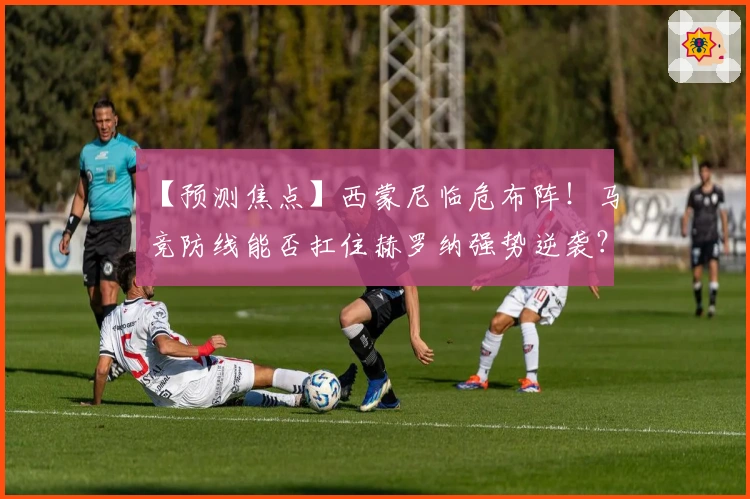 【预测焦点】西蒙尼临危布阵！马竞防线能否扛住赫罗纳强势逆袭？