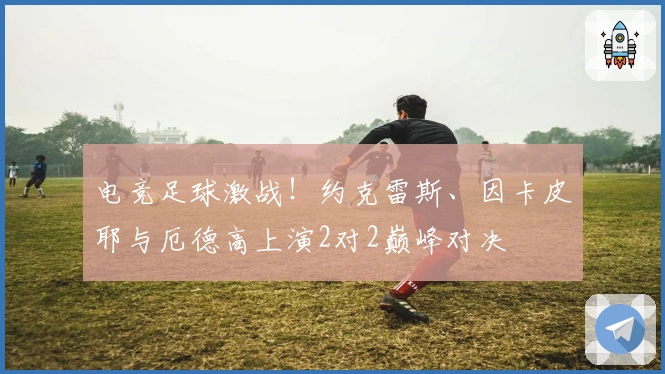 电竞足球激战！约克雷斯、因卡皮耶与厄德高上演2对2巅峰对决