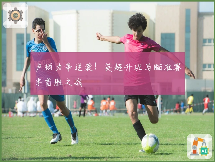 卢顿力争逆袭！英超升班马瞄准赛季首胜之战