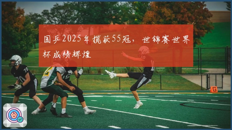 国乒2025年揽获55冠，世锦赛世界杯成绩辉煌