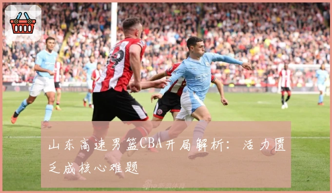 山东高速男篮CBA开局解析：活力匮乏成核心难题