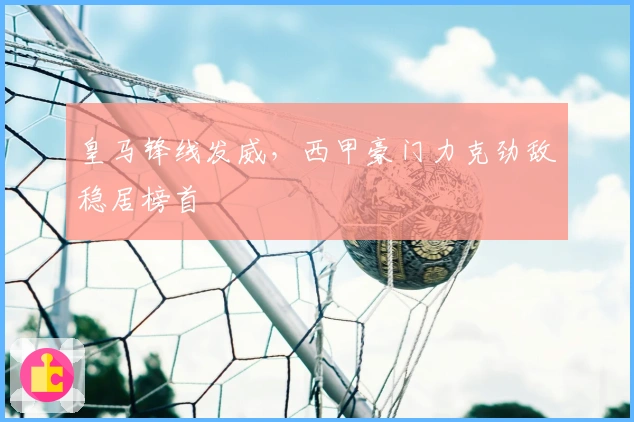 皇马锋线发威，西甲豪门力克劲敌稳居榜首