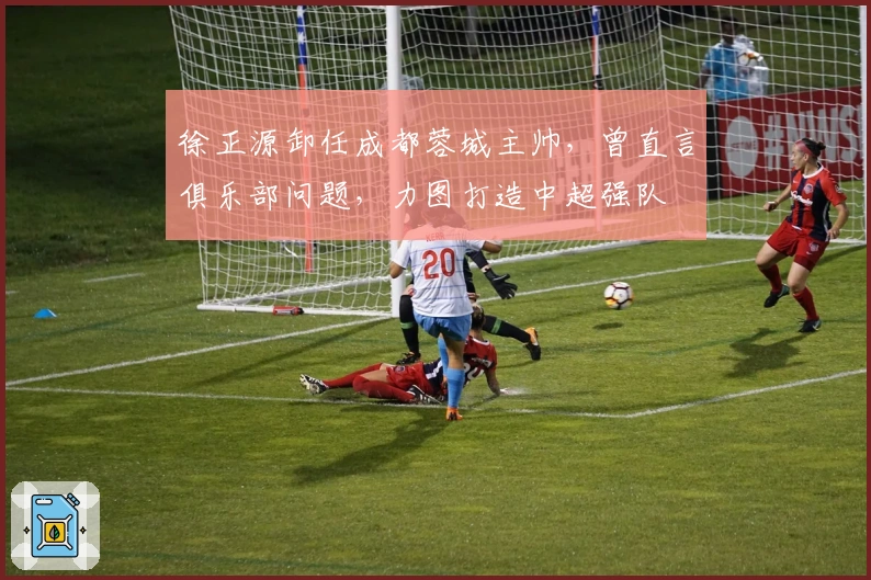 徐正源卸任成都蓉城主帅，曾直言俱乐部问题，力图打造中超强队