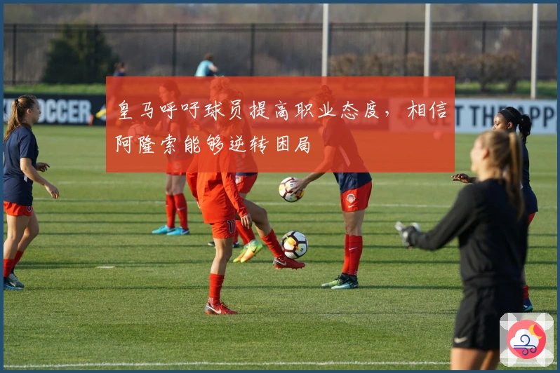 皇马呼吁球员提高职业态度，相信阿隆索能够逆转困局