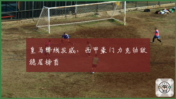 皇马锋线发威，西甲豪门力克劲敌稳居榜首