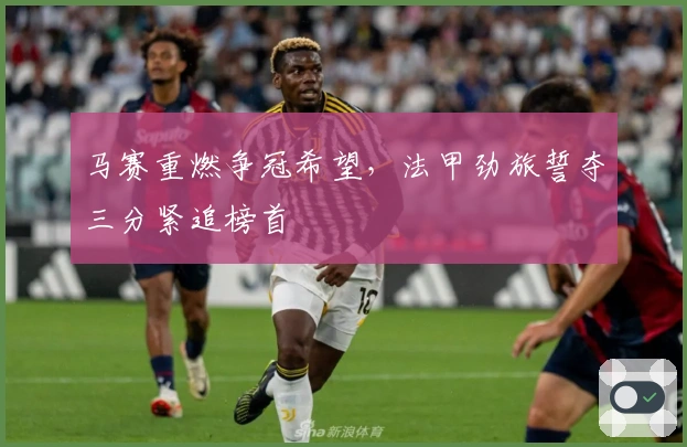 马赛重燃争冠希望，法甲劲旅誓夺三分紧追榜首