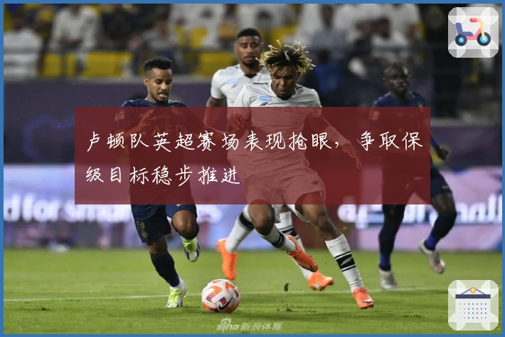 卢顿队英超赛场表现抢眼，争取保级目标稳步推进