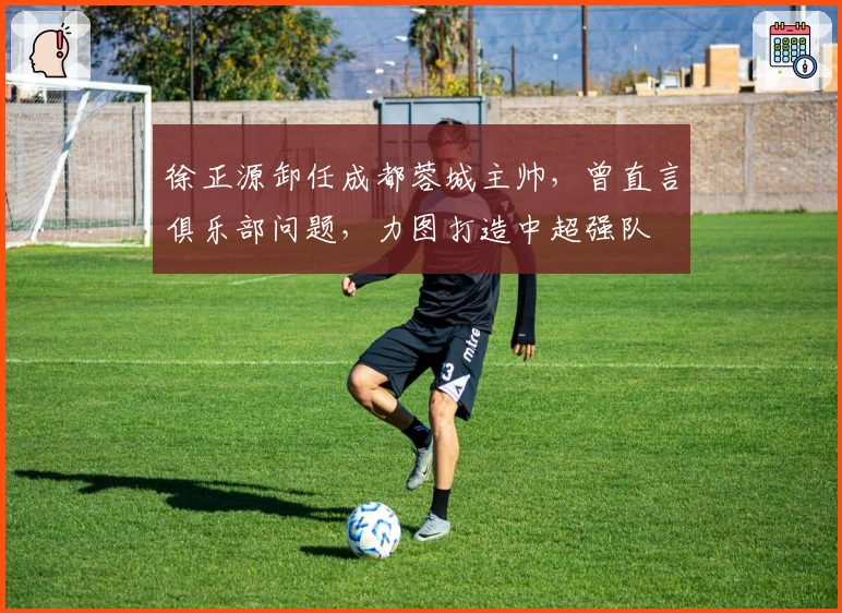 徐正源卸任成都蓉城主帅，曾直言俱乐部问题，力图打造中超强队